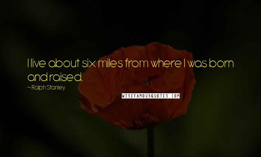 Ralph Stanley Quotes: I live about six miles from where I was born and raised.