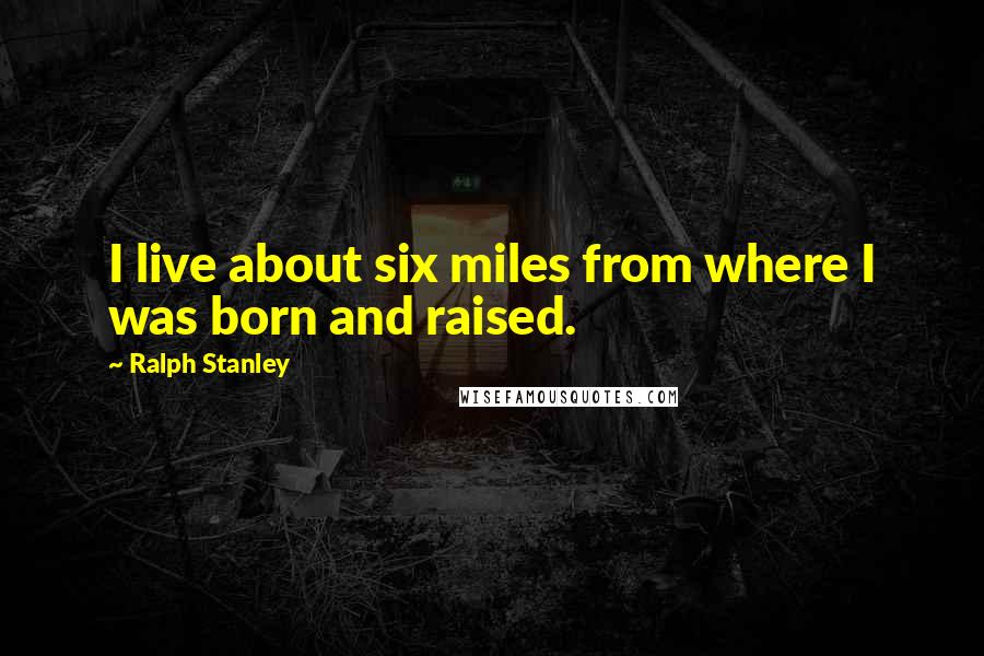 Ralph Stanley Quotes: I live about six miles from where I was born and raised.