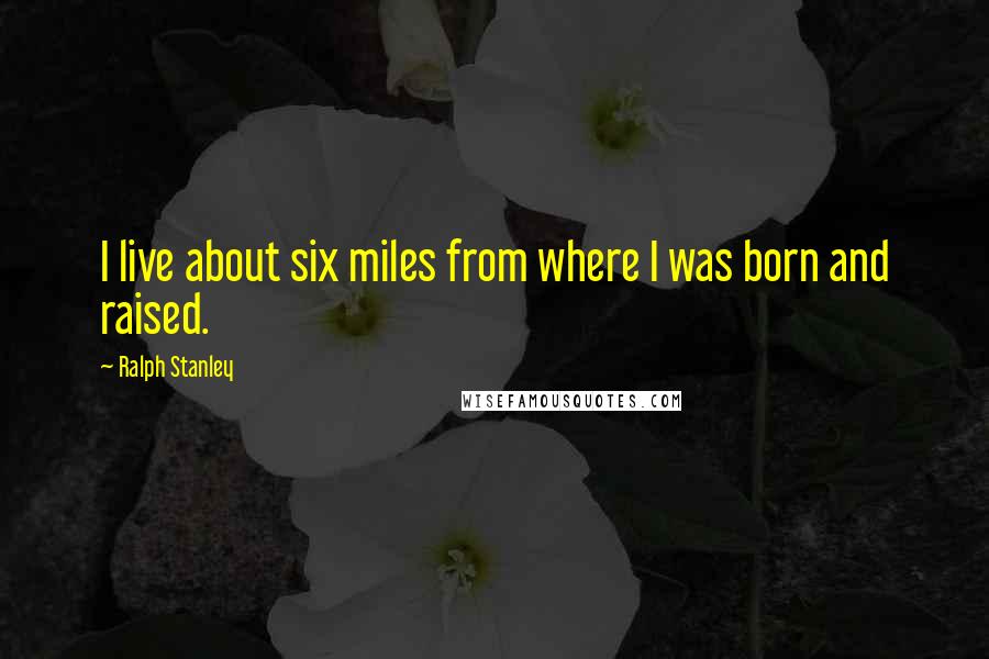 Ralph Stanley Quotes: I live about six miles from where I was born and raised.