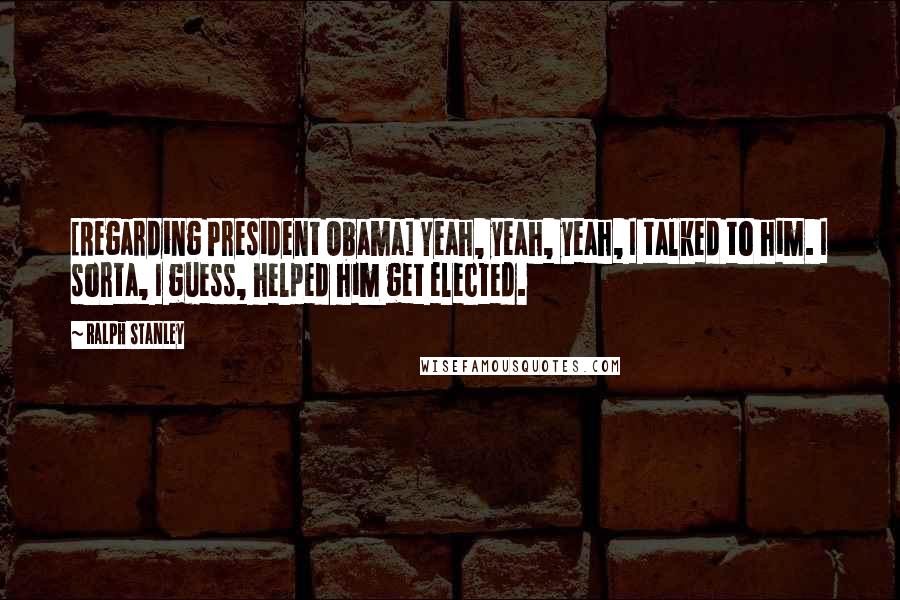 Ralph Stanley Quotes: [Regarding President Obama] Yeah, yeah, yeah, I talked to him. I sorta, I guess, helped him get elected.