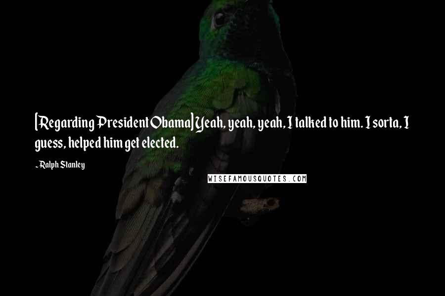 Ralph Stanley Quotes: [Regarding President Obama] Yeah, yeah, yeah, I talked to him. I sorta, I guess, helped him get elected.