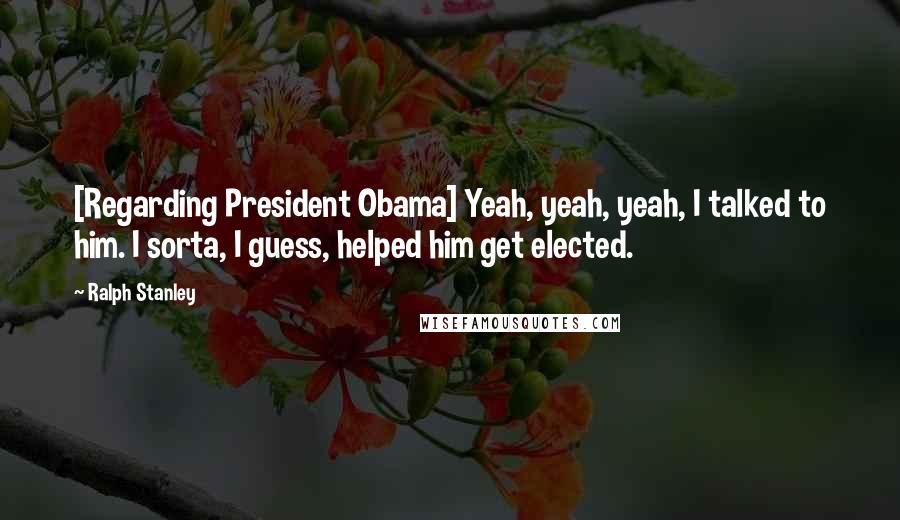 Ralph Stanley Quotes: [Regarding President Obama] Yeah, yeah, yeah, I talked to him. I sorta, I guess, helped him get elected.