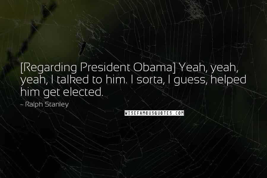 Ralph Stanley Quotes: [Regarding President Obama] Yeah, yeah, yeah, I talked to him. I sorta, I guess, helped him get elected.