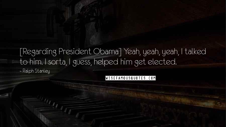 Ralph Stanley Quotes: [Regarding President Obama] Yeah, yeah, yeah, I talked to him. I sorta, I guess, helped him get elected.