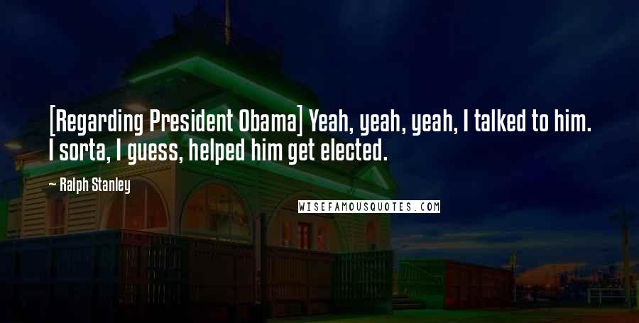 Ralph Stanley Quotes: [Regarding President Obama] Yeah, yeah, yeah, I talked to him. I sorta, I guess, helped him get elected.