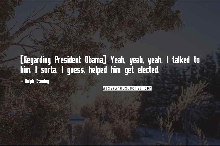 Ralph Stanley Quotes: [Regarding President Obama] Yeah, yeah, yeah, I talked to him. I sorta, I guess, helped him get elected.