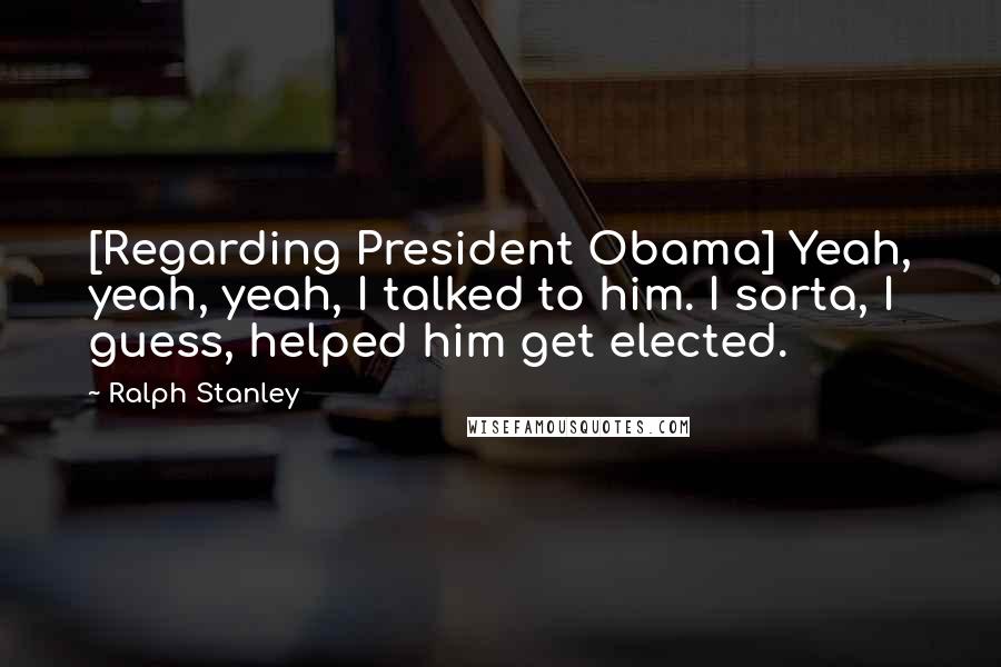 Ralph Stanley Quotes: [Regarding President Obama] Yeah, yeah, yeah, I talked to him. I sorta, I guess, helped him get elected.