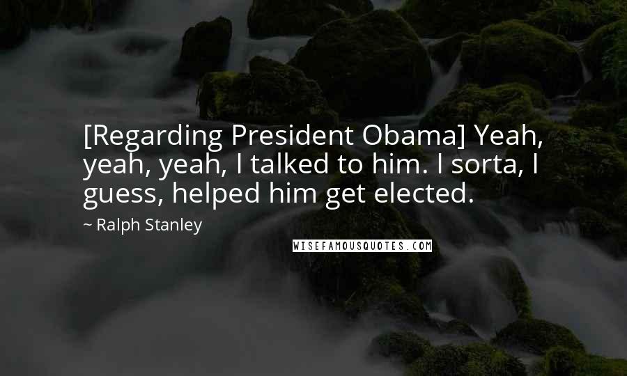 Ralph Stanley Quotes: [Regarding President Obama] Yeah, yeah, yeah, I talked to him. I sorta, I guess, helped him get elected.