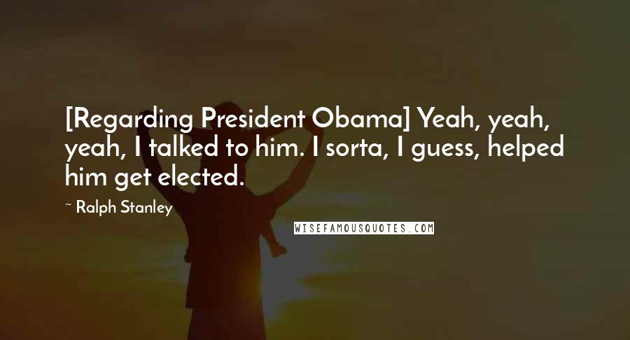 Ralph Stanley Quotes: [Regarding President Obama] Yeah, yeah, yeah, I talked to him. I sorta, I guess, helped him get elected.