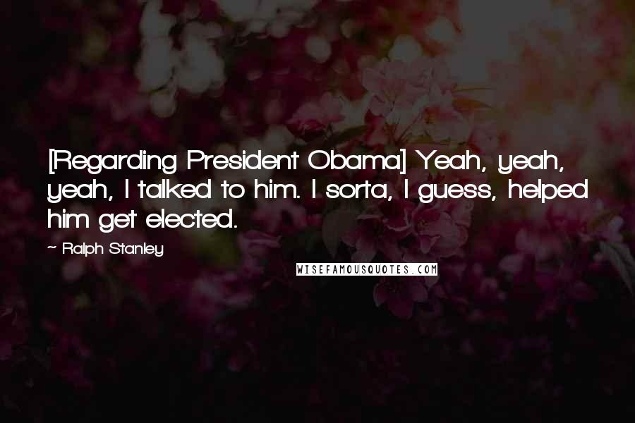 Ralph Stanley Quotes: [Regarding President Obama] Yeah, yeah, yeah, I talked to him. I sorta, I guess, helped him get elected.