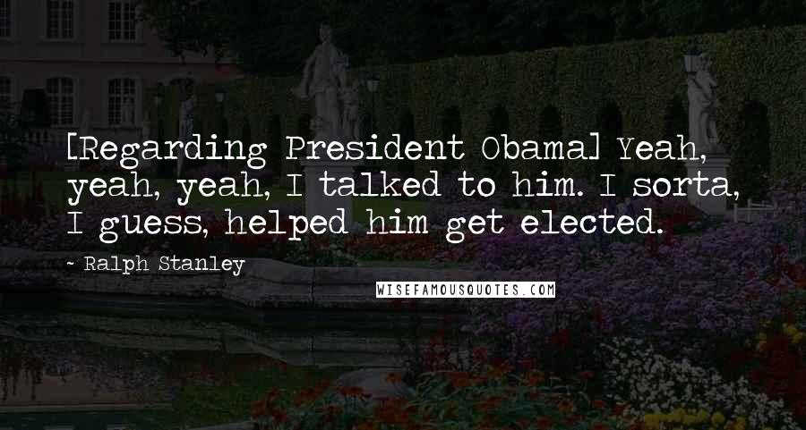 Ralph Stanley Quotes: [Regarding President Obama] Yeah, yeah, yeah, I talked to him. I sorta, I guess, helped him get elected.