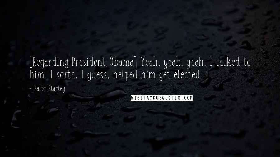 Ralph Stanley Quotes: [Regarding President Obama] Yeah, yeah, yeah, I talked to him. I sorta, I guess, helped him get elected.