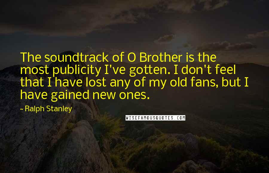 Ralph Stanley Quotes: The soundtrack of O Brother is the most publicity I've gotten. I don't feel that I have lost any of my old fans, but I have gained new ones.