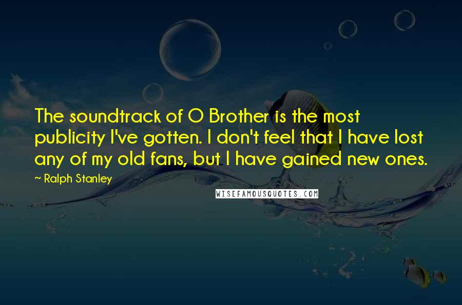 Ralph Stanley Quotes: The soundtrack of O Brother is the most publicity I've gotten. I don't feel that I have lost any of my old fans, but I have gained new ones.