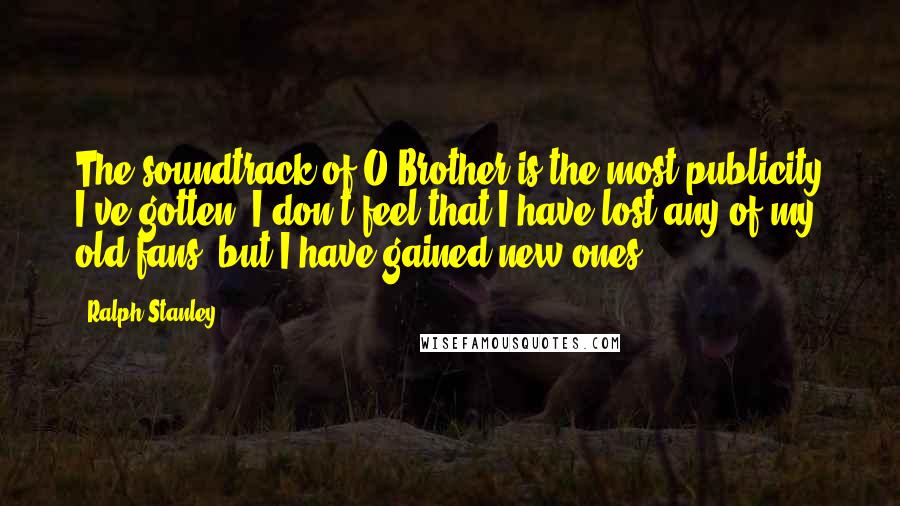 Ralph Stanley Quotes: The soundtrack of O Brother is the most publicity I've gotten. I don't feel that I have lost any of my old fans, but I have gained new ones.