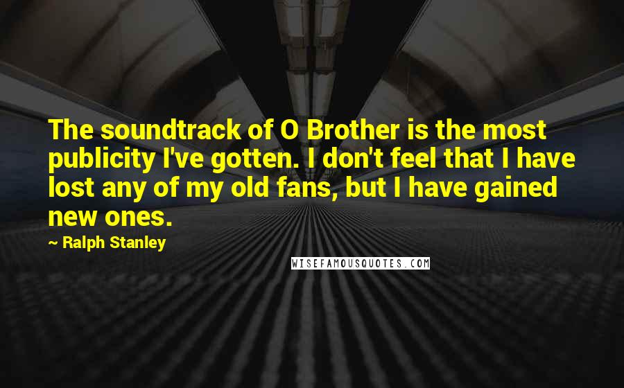 Ralph Stanley Quotes: The soundtrack of O Brother is the most publicity I've gotten. I don't feel that I have lost any of my old fans, but I have gained new ones.