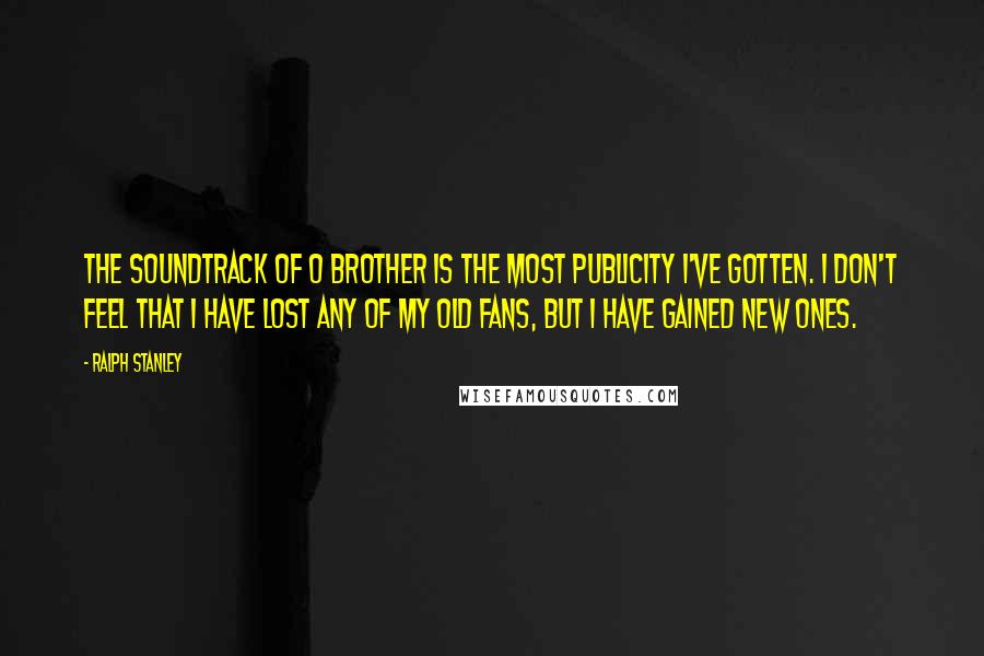 Ralph Stanley Quotes: The soundtrack of O Brother is the most publicity I've gotten. I don't feel that I have lost any of my old fans, but I have gained new ones.