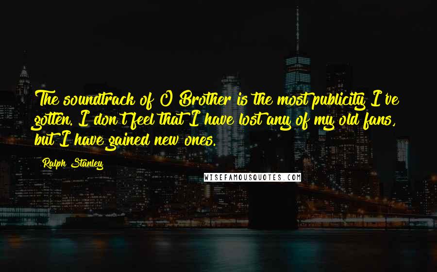 Ralph Stanley Quotes: The soundtrack of O Brother is the most publicity I've gotten. I don't feel that I have lost any of my old fans, but I have gained new ones.