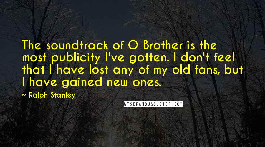 Ralph Stanley Quotes: The soundtrack of O Brother is the most publicity I've gotten. I don't feel that I have lost any of my old fans, but I have gained new ones.