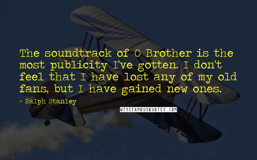 Ralph Stanley Quotes: The soundtrack of O Brother is the most publicity I've gotten. I don't feel that I have lost any of my old fans, but I have gained new ones.