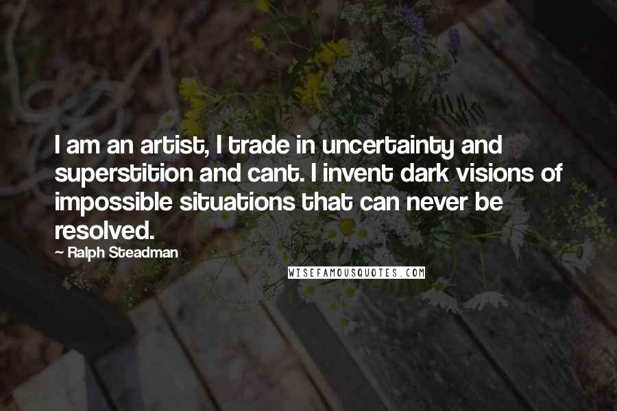 Ralph Steadman Quotes: I am an artist, I trade in uncertainty and superstition and cant. I invent dark visions of impossible situations that can never be resolved.