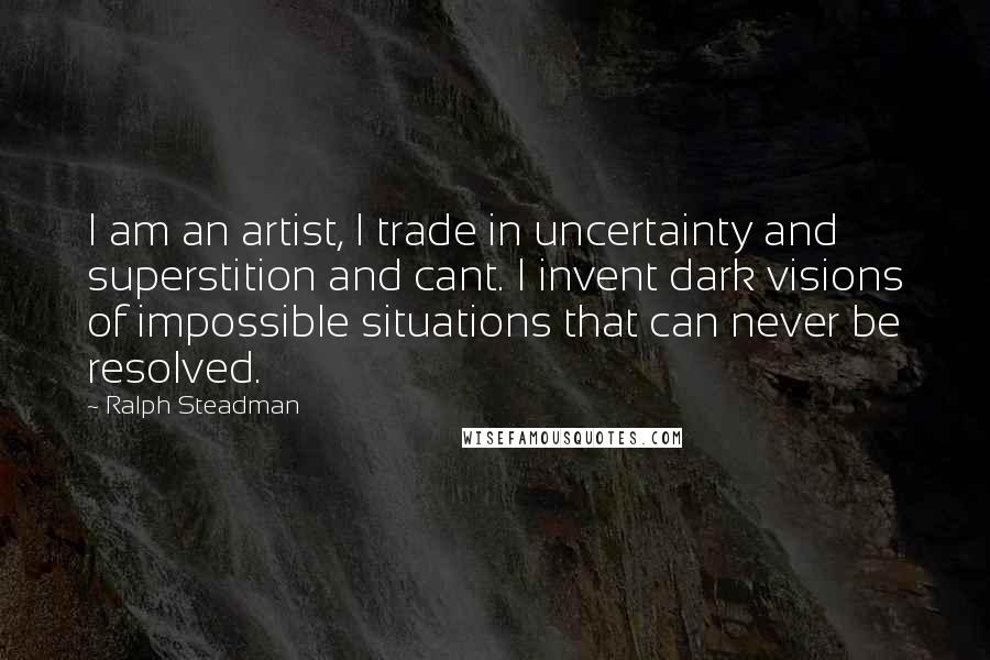 Ralph Steadman Quotes: I am an artist, I trade in uncertainty and superstition and cant. I invent dark visions of impossible situations that can never be resolved.