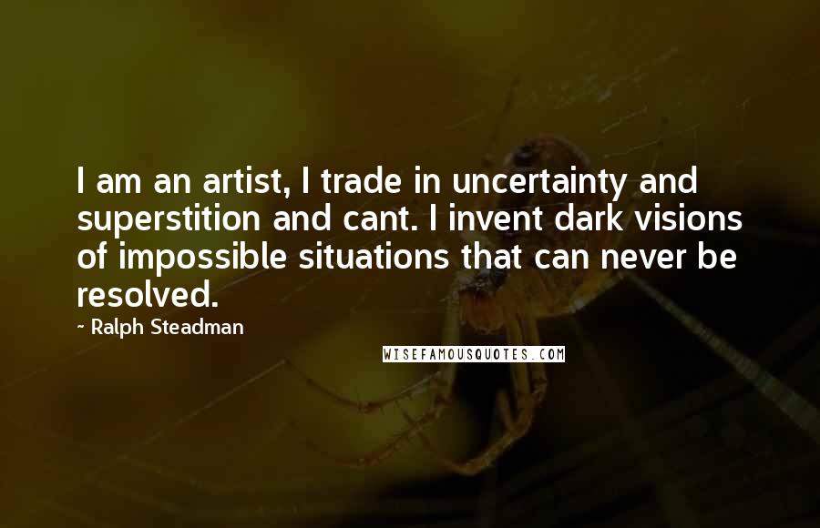 Ralph Steadman Quotes: I am an artist, I trade in uncertainty and superstition and cant. I invent dark visions of impossible situations that can never be resolved.