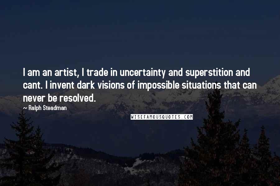 Ralph Steadman Quotes: I am an artist, I trade in uncertainty and superstition and cant. I invent dark visions of impossible situations that can never be resolved.