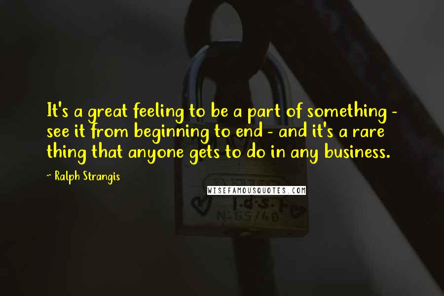 Ralph Strangis Quotes: It's a great feeling to be a part of something - see it from beginning to end - and it's a rare thing that anyone gets to do in any business.