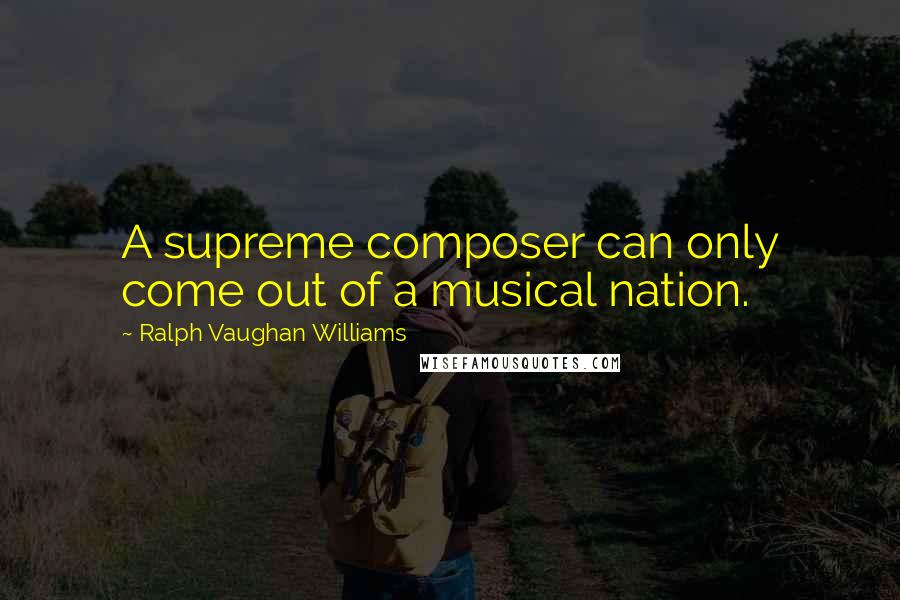 Ralph Vaughan Williams Quotes: A supreme composer can only come out of a musical nation.