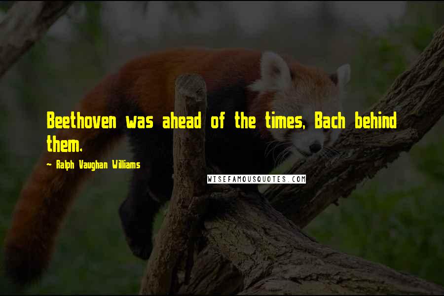 Ralph Vaughan Williams Quotes: Beethoven was ahead of the times, Bach behind them.