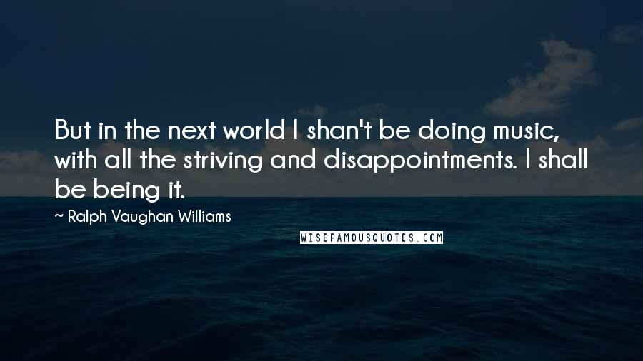 Ralph Vaughan Williams Quotes: But in the next world I shan't be doing music, with all the striving and disappointments. I shall be being it.