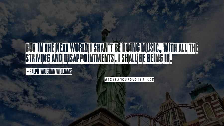 Ralph Vaughan Williams Quotes: But in the next world I shan't be doing music, with all the striving and disappointments. I shall be being it.