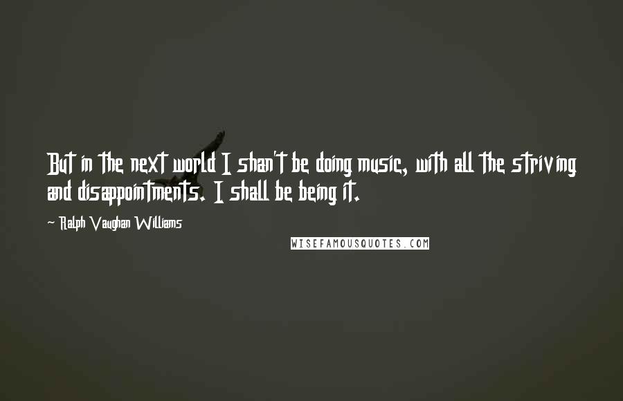 Ralph Vaughan Williams Quotes: But in the next world I shan't be doing music, with all the striving and disappointments. I shall be being it.