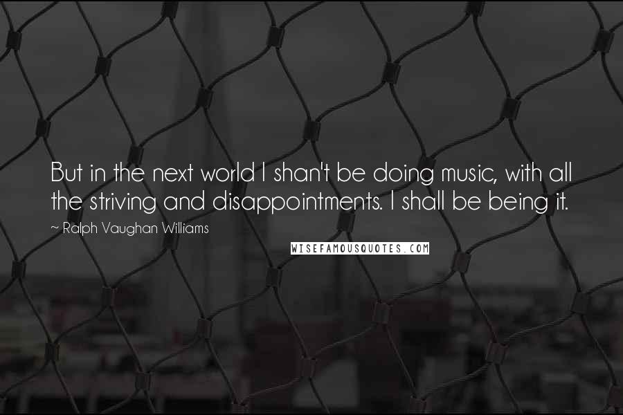 Ralph Vaughan Williams Quotes: But in the next world I shan't be doing music, with all the striving and disappointments. I shall be being it.