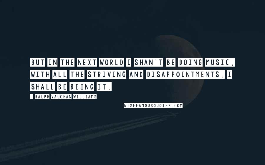 Ralph Vaughan Williams Quotes: But in the next world I shan't be doing music, with all the striving and disappointments. I shall be being it.