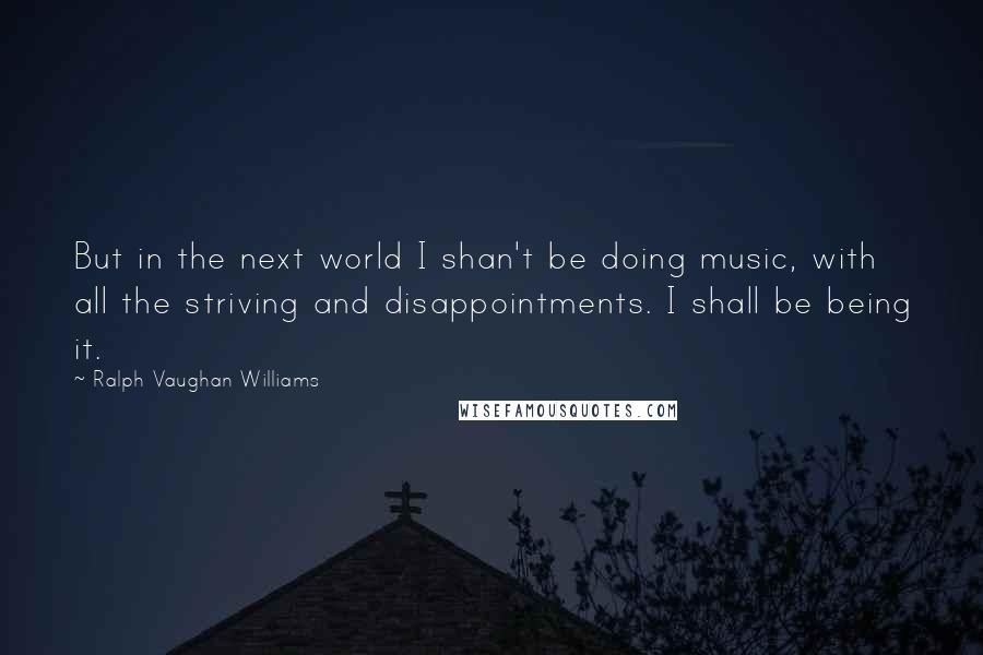 Ralph Vaughan Williams Quotes: But in the next world I shan't be doing music, with all the striving and disappointments. I shall be being it.