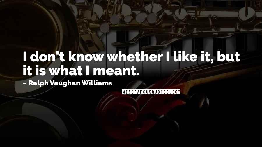 Ralph Vaughan Williams Quotes: I don't know whether I like it, but it is what I meant.