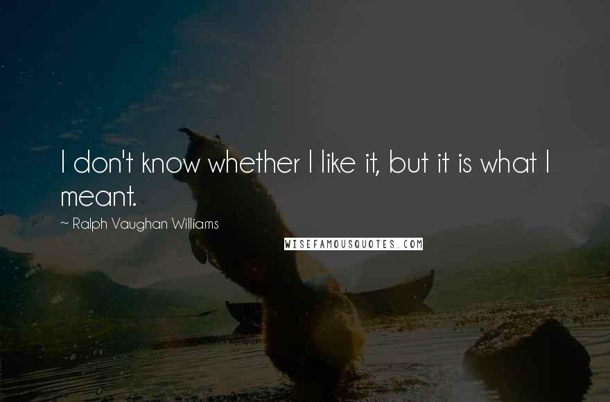 Ralph Vaughan Williams Quotes: I don't know whether I like it, but it is what I meant.