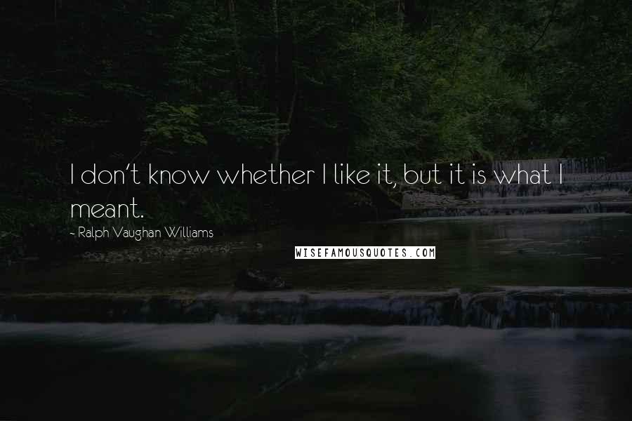 Ralph Vaughan Williams Quotes: I don't know whether I like it, but it is what I meant.