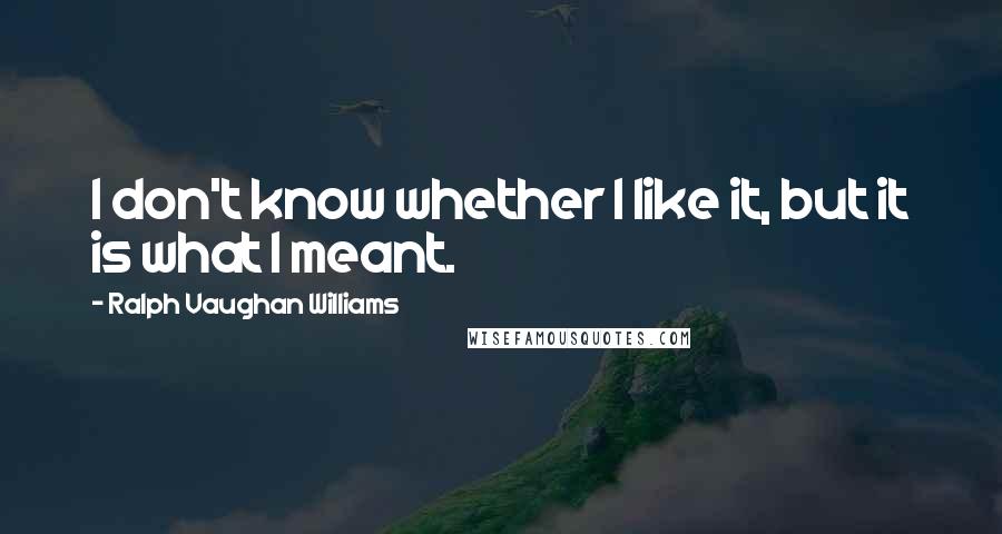 Ralph Vaughan Williams Quotes: I don't know whether I like it, but it is what I meant.