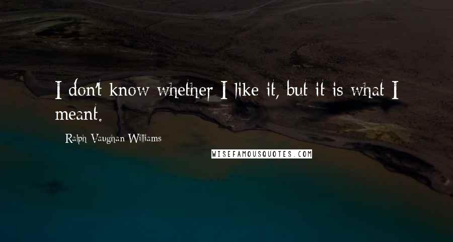 Ralph Vaughan Williams Quotes: I don't know whether I like it, but it is what I meant.