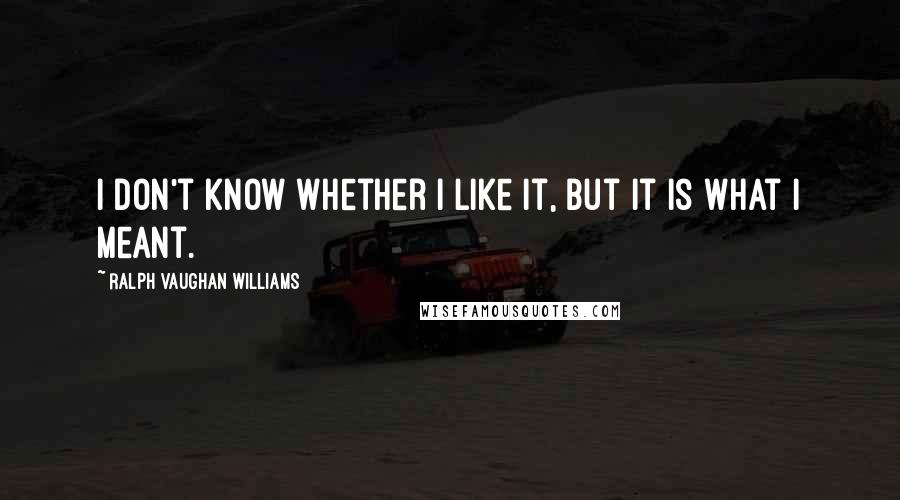 Ralph Vaughan Williams Quotes: I don't know whether I like it, but it is what I meant.