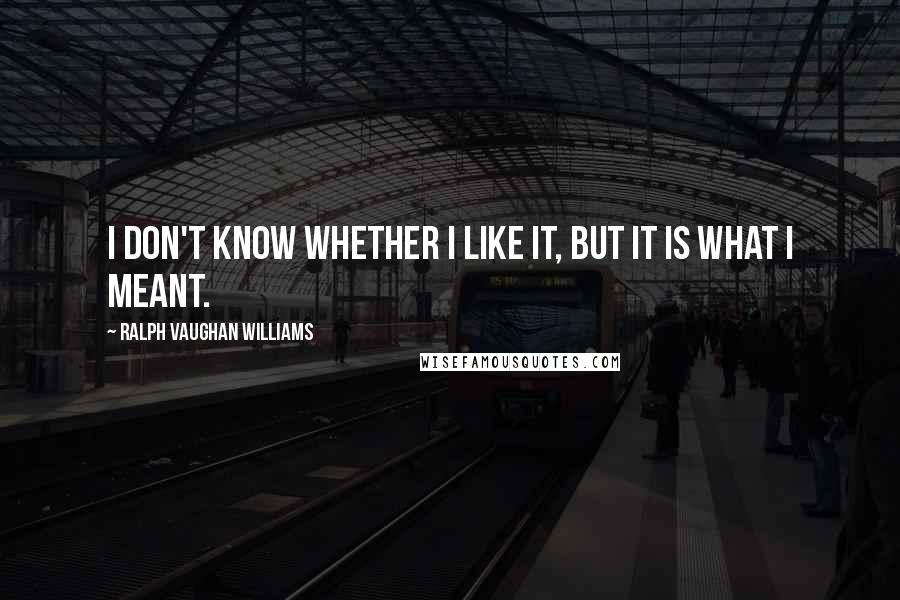 Ralph Vaughan Williams Quotes: I don't know whether I like it, but it is what I meant.