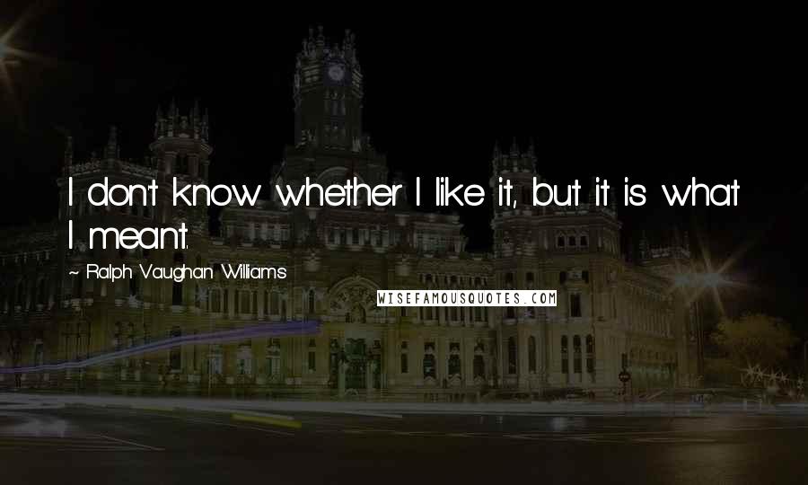 Ralph Vaughan Williams Quotes: I don't know whether I like it, but it is what I meant.