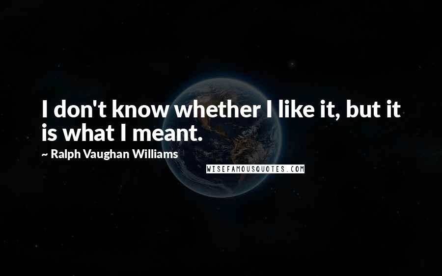 Ralph Vaughan Williams Quotes: I don't know whether I like it, but it is what I meant.