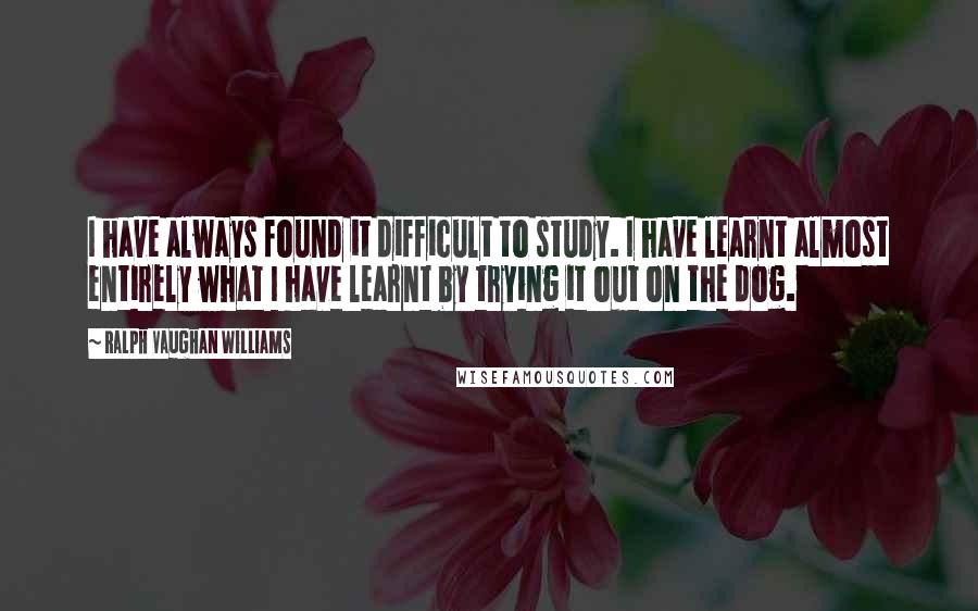 Ralph Vaughan Williams Quotes: I have always found it difficult to study. I have learnt almost entirely what I have learnt by trying it out on the dog.