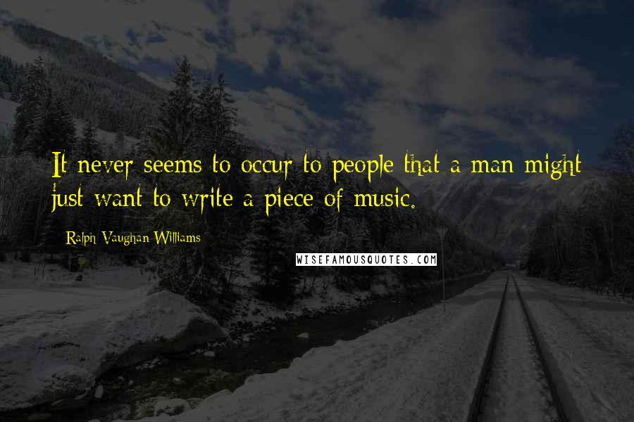 Ralph Vaughan Williams Quotes: It never seems to occur to people that a man might just want to write a piece of music.