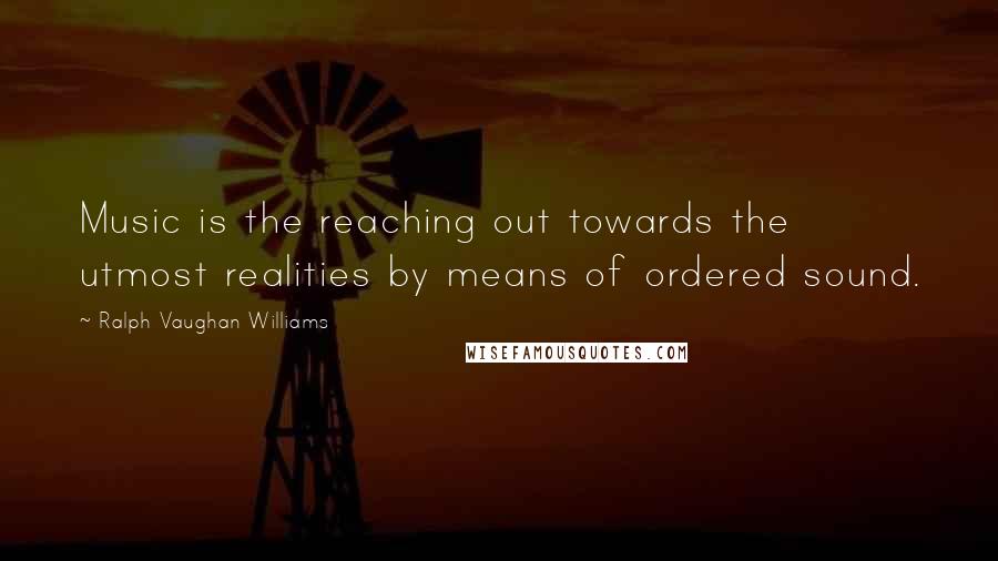 Ralph Vaughan Williams Quotes: Music is the reaching out towards the utmost realities by means of ordered sound.
