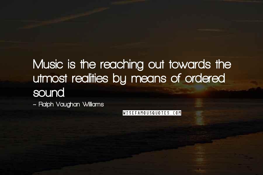 Ralph Vaughan Williams Quotes: Music is the reaching out towards the utmost realities by means of ordered sound.
